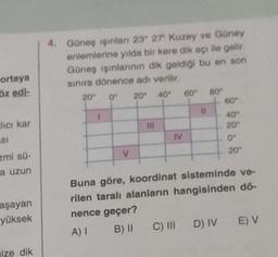 4. Güneş işinlan 2327' Kuzey ve Güney
entemlerine yılda bir kere dik açı ile gelir.
Güneş işinlannin dik geldiği bu en son
sinira dönence adı verilir.
ortaya
öz edi.
20"
60
20°
0
40
80-
60
Jici kar
40°
20
HI
.
IV
ISI
0°
V
20°
zmi sü-
a uzun
aşayan
yüksek
Buna göre, koordinat sisteminde ve-
rilen taralı alanların hangisinden dö-
nence geçer?
A) 1 B) 11 C) DI DIVE) V
size dik
