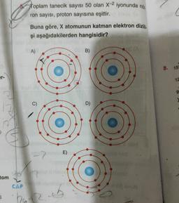 Toplam tanecik sayısı 50 olan X-2 iyonunda nói
.
ron sayısı, proton sayısına eşittir.
C
Buna göre, X atomunun katman elektron dizili
.
şi aşağıdakilerden hangisidir?
A)
OS B)
8. 15
12
9
C)
D)
-2
E)
tom
CAP
