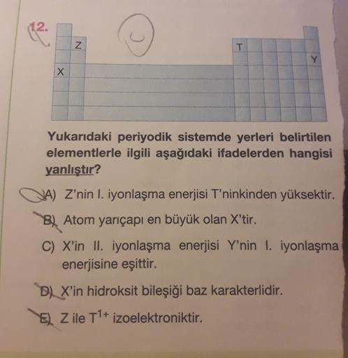 12.
(2
N
T
Y
X x
Yukarıdaki periyodik sistemde yerleri belirtilen
elementlerle ilgili aşağıdaki ifadelerden hangisi
yanlıştır?
JA) Z’nin I. iyonlaşma enerjisi T'ninkinden yüksektir.
B) Atom yarıçapı en büyük olan X'tir.
C) X'in II. iyonlaşma enerjisi Y'nin