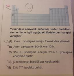 12.
(2
N
T
Y
X x
Yukarıdaki periyodik sistemde yerleri belirtilen
elementlerle ilgili aşağıdaki ifadelerden hangisi
yanlıştır?
JA) Z’nin I. iyonlaşma enerjisi T'ninkinden yüksektir.
B) Atom yarıçapı en büyük olan X'tir.
C) X'in II. iyonlaşma enerjisi Y'nin I. iyonlaşma
enerjisine eşittir.
D) X'in hidroksit bileşiği baz karakterlidir.
E) Z ile T1+ izoelektroniktir.
