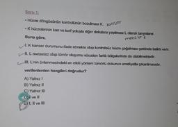 Soru 1:
• Hücre döngüsünün kontrolünün bozulması K, kanser
• K hücrelerinin kan ve lenf yoluyla diğer dokulara yayılması L olarak tanımlanır.
Buna göre,
metus te z
A K kanser durumunu ifade etmekte olup kontrolsüz hücre çoğalması şeklinde belirti verir.
Hl. L metastaz olup tümör oluşumu vücudun farklı bölgelerinde de olabilmektedir.
WI. L'nin önlenmesindeki en etkili yöntem tümörlü dokunun ameliyatla çıkarılmasıdır.
verilenlerden hangileri doğrudur?
A) Yalnız!
B) Yalnız 11
C) Yalnız III
D) I ve II
E) 1, II ve III