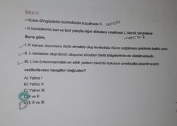 Soru 1:
• Hücre döngüsünün kontrolünün bozulması K, kanser
• K hücrelerinin kan ve lenf yoluyla diğer dokulara yayılması L olarak tanımlanır.
Buna göre,
metus te z
A K kanser durumunu ifade etmekte olup kontrolsüz hücre çoğalması şeklinde belirti verir.
Hl. L metastaz olup tümör oluşumu vücudun farklı bölgelerinde de olabilmektedir.
WI. L'nin önlenmesindeki en etkili yöntem tümörlü dokunun ameliyatla çıkarılmasıdır.
verilenlerden hangileri doğrudur?
A) Yalnız!
B) Yalnız 11
C) Yalnız III
D) I ve II
E) 1, II ve III
