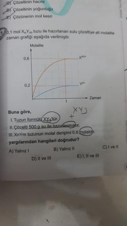 e) Çözeltinin hacmi
B çözeltinin yoğunluğu
E) Çözünenin mol kesri
11 0,1 mol XnYm tuzu ile hazırlanan sulu çözeltiye ait molalite
zaman grafiği aşağıda verilmiştir.
Molalite
0,6
m
0,2
yn-
Zaman
Buna göre,
1. Tuzun formülü XYz'tür.
+
II. Çözelti 500 g su ile hazırlanmıştır.
III. XnYm tuzunun molal derişimi 0,8 molaldir.
yargılarından hangileri doğrudur?
A) Yalnız !
B) Yalnız 11
D) II ve III
E) I, II ve III
C) I ve II
