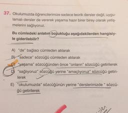 37. Okulumuzda öğrencilerimize sadece teorik dersler değil, uygu-
lamalı dersler de vererek yaşama hazır birer birey olarak yetiş-
melerini sağlıyoruz.
Bu cümledeki anlatım bozukluğu aşağıdakilerden hangisiy-
le giderilebilir?
A) "de" bağlacı cümleden atılarak
B) sadece" sözcüğü cümleden atılarak
"yaşama" sözcüğünden önce "onların" sözcüğü getirilerek
D "sağlıyoruz" sözcüğü yerine "amaçlıyoruz" sözcüğü getiri-
lerek
E) "okulumuzda" sözcüğünün yerine "derslerimizde" sözcü-
ğü getirilerek
ter