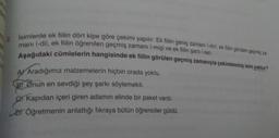 İsimlerde ek fiilin dört kipe göre çekimi yapılır: Ek fiilin geniş zamanı (-dir), ek filin görülen geçmiş za-
mani (-di), ek filin öğrenilen geçmiş zamanı (-miş) ve ek filin şartı (-se).
Aşağıdaki cümlelerin hangisinde ek fiilin görülen geçmiş zamanıyla çekimlenmiş isim yoktur?
A) Aradığımız malzemelerin hiçbiri orada yoktu.
B) Onun en sevdiği şey şarkı söylemekti.
c) Kapıdan içeri giren adamın elinde bir paket vardı.
D Öğretmenin anlattığı fıkraya bütün öğrenciler güldü.
