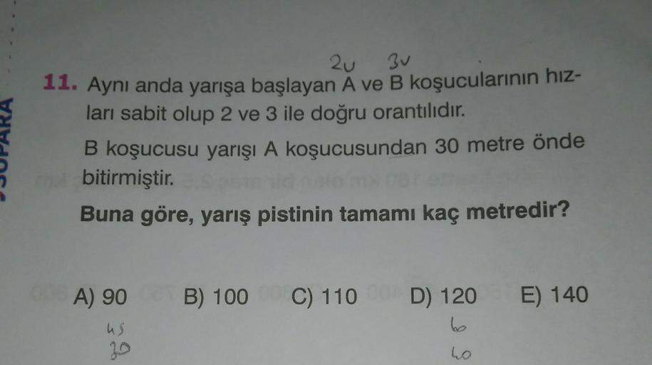 2u 3u
11. Aynı anda yarışa başlayan A ve B koşucularının hız-
ları sabit olup 2 ve 3 ile doğru orantılıdır.
B koşucusu yarışı A koşucusundan 30 metre önde
bitirmiştir.
Buna göre, yarış pistinin tamamı kaç metredir?
A) 90
B) 100
C) 110
D) 120 E) 140
bo
us
2