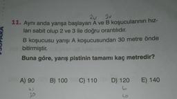 2u 3u
11. Aynı anda yarışa başlayan A ve B koşucularının hız-
ları sabit olup 2 ve 3 ile doğru orantılıdır.
B koşucusu yarışı A koşucusundan 30 metre önde
bitirmiştir.
Buna göre, yarış pistinin tamamı kaç metredir?
A) 90
B) 100
C) 110
D) 120 E) 140
bo
us
20
ho
