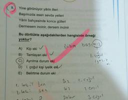 9.
Yine görünüyor yârin illeri
Başımızda esen sevda yelleri
Yârin bahçesinde konca gülleri
Dermesem incinir, dersem incinir
Bu dörtlükte aşağıdakilerden hangisinin örneği
yoktur?
Bizim bosim 12)
A) Kip eki v
B) Tamlayan eki
I. cogul
C) Ayrılma durum eki
D) 1. çoğul kişi iyelik eki
E) Belirtme durum eki
iyolik.
Biz
1.com
1 lecil Ben
sen
Sil
2 CO
telei
Inlor
3 cajul