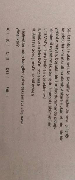 50- İstanbul Hükûmeti, M. Kemal'in bilinçlendirmeye çalıştığı
Anadolu halkını etki altına alarak, Ankara Hükûmeti'nin, hiç bir
yetkisi olmayan, boşlukta bir kuruluş durumunda olduğu
izlenimini uyandırmak istemiştir. İstanbul Hükûmeti'nin,
1. TBMM'ye karşı isyânları desteklemesi
11. Mebusan Meclisi'ni toplaması
III. Amasya Görüşmesi'ni kabûl etmesi
Faaliyetlerinden hangileri yukarıdaki amaca ulaşmaya
yöneliktir?
A) 1 B)
C) III
D) 1-11
E)II-III
