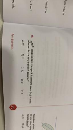 şeklindedir.
rbitallerde
C) I ve II
15. 28Ni2+ taneciğinde manyetik kuantum sayısı (m) 0 (Sifir)
olan en fazla kaç elektron bulunur?
Yukanda en yüksek
lin sınır yüzey diyag
hangisi olamaz?
A) 12
B) 11
C) 10
D) 9
E) 8
A) gC
BS
eçiniz.
Fen Bilimleri
25
