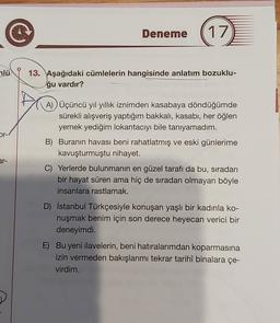 Deneme
17
mlü
13. Aşağıdaki cümlelerin hangisinde anlatım bozuklu-
ğu vardır?
A) Üçüncü yıl yıllık iznimden kasabaya döndüğümde
sürekli alışveriş yaptığım bakkali, kasabı, her öğlen
yemek yediğim lokantacıyı bile tanıyamadım.
B) Buranın havası beni rahatlatmış ve eski günlerime
kavuşturmuştu nihayet.
or-/
ar-
C) Yerlerde bulunmanın en güzel tarafı da bu, sıradan
bir hayat süren ama hiç de sıradan olmayan böyle
insanlara rastlamak.
D) İstanbul Türkçesiyle konuşan yaşlı bir kadınla ko-
nuşmak benim için son derece heyecan verici bir
deneyimdi.
E) Bu yeni ilavelerin, beni hatıralarımdan koparmasına
izin vermeden bakışlarımı tekrar tarihî binalara çe-
virdim.