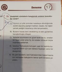 Deneme
17
mlü
13. Aşağıdaki cümlelerin hangisinde anlatım bozuklu-
ğu vardır?
A) Üçüncü yıl yıllık iznimden kasabaya döndüğümde
sürekli alışveriş yaptığım bakkali, kasabı, her öğlen
yemek yediğim lokantacıyı bile tanıyamadım.
B) Buranın havası beni rahatlatmış ve eski günlerime
kavuşturmuştu nihayet.
or-/
ar-
C) Yerlerde bulunmanın en güzel tarafı da bu, sıradan
bir hayat süren ama hiç de sıradan olmayan böyle
insanlara rastlamak.
D) İstanbul Türkçesiyle konuşan yaşlı bir kadınla ko-
nuşmak benim için son derece heyecan verici bir
deneyimdi.
E) Bu yeni ilavelerin, beni hatıralarımdan koparmasına
izin vermeden bakışlarımı tekrar tarihî binalara çe-
virdim.
