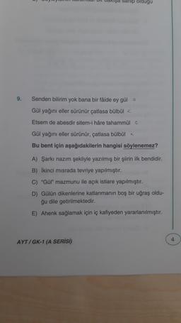 şa sahip oldugu
9.
Senden bilirim yok bana bir fâide ey güle
Gül yağını eller sürünür çatlasa bülbül a
Etsem de abesdir sitem-i hâre tahammül a
Gül yağını eller sürünür, çatlasa bülbül
Bu bent için aşağıdakilerin hangisi söylenemez?
A) Şarkı nazım şekliyle yazılmış bir şiirin ilk bendidir.
B) İkinci misrada tevriye yapılmıştır.
C) "Gül" mazmunu ile açık istiare yapılmıştır.
D) Gülün dikenlerine katlanmanın boş bir uğraş oldu-
ğu dile getirilmektedir.
E) Ahenk sağlamak için iç kafiyeden yararlanılmıştır.
AYT/GK-1 (A SERİSİ)