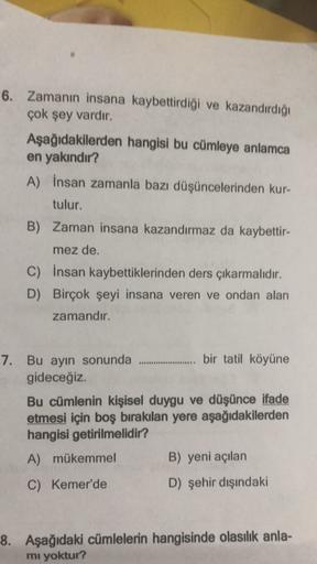 6. Zamanın insana kaybettirdiği ve kazandırdığı
çok şey vardır.
Aşağıdakilerden hangisi bu cümleye anlamca
en yakındır?
A) İnsan zamanla bazı düşüncelerinden kur-
tulur.
B) Zaman insana kazandırmaz da kaybettir-
mez de.
C) İnsan kaybettiklerinden ders çıka