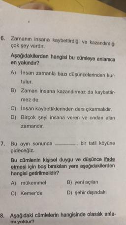 6. Zamanın insana kaybettirdiği ve kazandırdığı
çok şey vardır.
Aşağıdakilerden hangisi bu cümleye anlamca
en yakındır?
A) İnsan zamanla bazı düşüncelerinden kur-
tulur.
B) Zaman insana kazandırmaz da kaybettir-
mez de.
C) İnsan kaybettiklerinden ders çıkarmalıdır.
D) Birçok şeyi insana veren ve ondan alan
zamandır.
7. Bu ayın sonunda ........... bir tatil köyüne
gideceğiz.
Bu cümlenin kişisel duygu ve düşünce ifade
etmesi için boş bırakılan yere aşağıdakilerden
hangisi getirilmelidir?
A) mükemmel
B) yeni açılan
C) Kemer'de
D) şehir dışındaki
8. Aşağıdaki cümlelerin hangisinde olasılık anla-
mı yoktur?