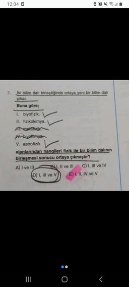 12:04 O
7.
İki bilim dalı birleştiğinde ortaya yeni bir bilim dali
çıkar.
Buna göre;
I. biyofizik,
II. fizikokimya,
A metafizik,
Mbiyokimya,
V. astrofizik
alanlarından hangileri fizik ile bir bilim dalinin
birleşmesi sonucu ortaya çıkmıştır?
A) I ve III BN, II ve III C) I, III ve IV
D) I, III ve V E) I, II, IV ve V
O :
<
