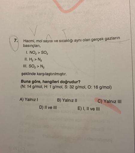 7. Hacmi, mol sayısı ve sıcaklığı aynı olan gerçek gazların
basınçları,
I. NO, > SOZ
II. H2 > N2
III. SO, > N2
şeklinde karşılaştırılmıştır.
Buna göre, hangileri doğrudur?
(N: 14 g/mol, H: 1 g/mol, S: 32 g/mol, O: 16 g/mol)
A) Yalnız! B) Yalnız II
C) Yalnı