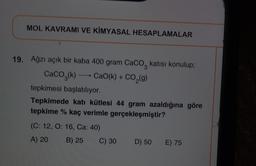 MOL KAVRAMI VE KİMYASAL HESAPLAMALAR
19. Ağzı açık bir kaba 400 gram Caco, katısı konulup;
CaCO2(k) + CaO(k) + CO,(g)
tepkimesi başlatılıyor.
Tepkimede katı kütlesi 44 gram azaldığına göre
tepkime % kaç verimle gerçekleşmiştir?
(C: 12, O: 16, Ca: 40)
A) 20
B) 25
C) 30
D) 50
E) 75