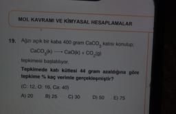 MOL KAVRAMI VE KİMYASAL HESAPLAMALAR
19. Ağzı açık bir kaba 400 gram Caco, katısı konulup;
CaCO2(k) + CaO(k) + CO,(g)
tepkimesi başlatılıyor.
Tepkimede katı kütlesi 44 gram azaldığına göre
tepkime % kaç verimle gerçekleşmiştir?
(C: 12, O: 16, Ca: 40)
A) 20
B) 25
C) 30
D) 50
E) 75
