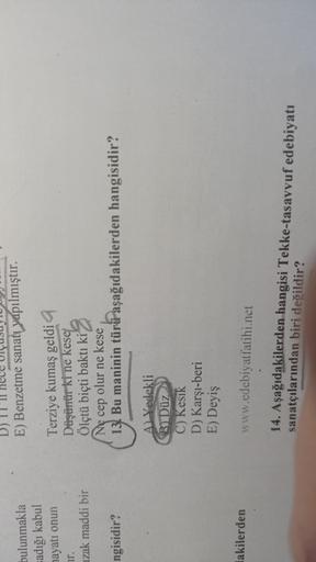 E) Benzetme sanatı yapılmıştır.
bulunmakla
Fadığı kabul
hayatı onun
uzak maddi bir
Terziye kumaş geldi
Düşürür ki ne kese
Ölçtü biçti baktı ki
Ne cep olur ne kese
13. Bu maninin türü aşağıdakilerden hangisidir?
ngisidir?
A Yedekli
Bi Düz
C) Kesik
D) Karşı-