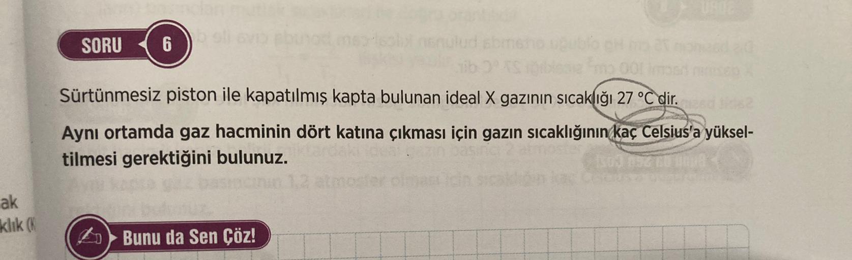 UN
SORU
6
00
Sürtünmesiz piston ile kapatılmış kapta bulunan ideal X gazının sıcaklığı 27 °C dir.
Aynı ortamda gaz hacminin dört katına çıkması için gazın sıcaklığının kaç Celsius'a yüksel-
tilmesi gerektiğini bulunuz.
ak
klik
Bunu da Sen Çöz!