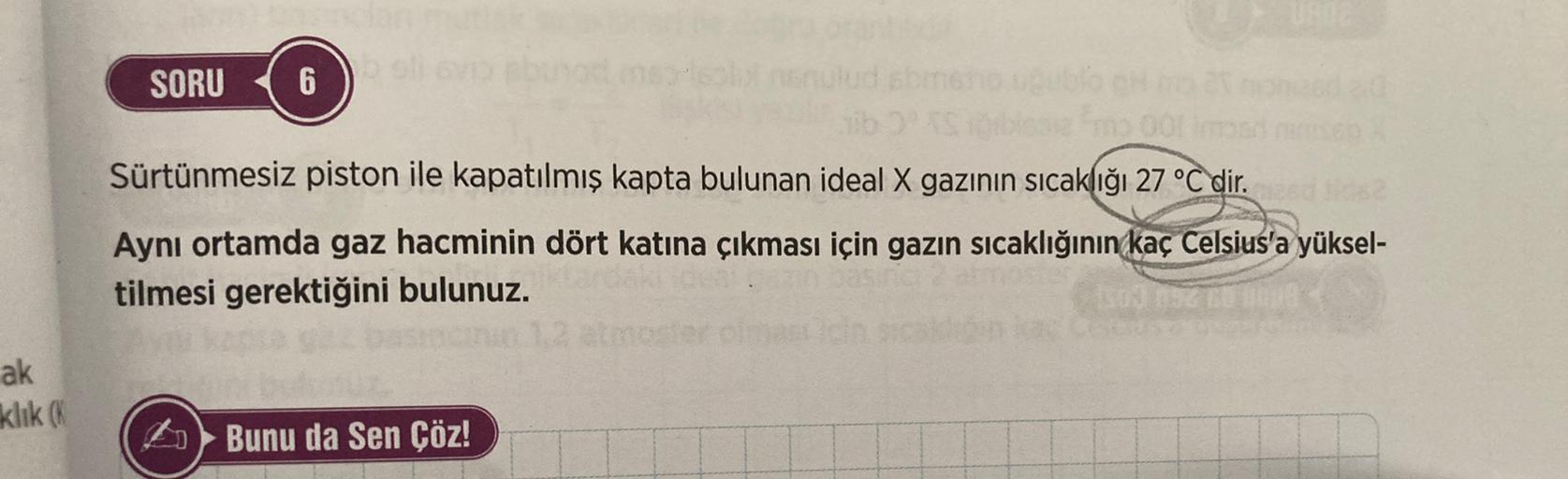 UN
SORU
6
00
Sürtünmesiz piston ile kapatılmış kapta bulunan ideal X gazının sıcaklığı 27 °C dir.
Aynı ortamda gaz hacminin dört katına çıkması için gazın sıcaklığının kaç Celsius'a yüksel-
tilmesi gerektiğini bulunuz.
ak
klik
Bunu da Sen Çöz!
