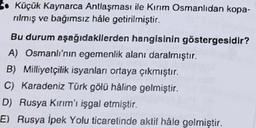 S. Küçük Kaynarca Antlaşması ile Kırım Osmanlıdan kopa-
rilmiş ve bağımsız hale getirilmiştir.
Bu durum aşağıdakilerden hangisinin göstergesidir?
A) Osmanlı'nın egemenlik alanı daralmıştır.
B) Milliyetçilik isyanları ortaya çıkmıştır.
C) Karadeniz Türk gölü haline gelmiştir.
D) Rusya Kırım'ı işgal etmiştir.
E) Rusya İpek Yolu ticaretinde aktif hâle gelmiştir.