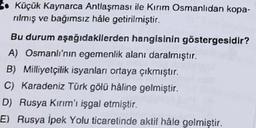 S. Küçük Kaynarca Antlaşması ile Kırım Osmanlıdan kopa-
rilmiş ve bağımsız hale getirilmiştir.
Bu durum aşağıdakilerden hangisinin göstergesidir?
A) Osmanlı'nın egemenlik alanı daralmıştır.
B) Milliyetçilik isyanları ortaya çıkmıştır.
C) Karadeniz Türk gölü haline gelmiştir.
D) Rusya Kırım'ı işgal etmiştir.
E) Rusya İpek Yolu ticaretinde aktif hâle gelmiştir.
