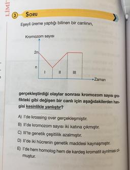 LİMİT
(3)
SORU
Eşeyli üreme yaptığı bilinen bir canlının,
Kromozom sayısı
2n
n
1
II
7
Zaman
gerçekleştirdiği olaylar sonrası kromozom sayısı gra-
fikteki gibi değişen bir canlı için aşağıdakilerden han-
gisi kesinlikle yanlıştır?
A) I'de krossing over gerçekleşmiştir.
B) Ilde kromozom sayısı iki katına çıkmıştır.
C) III'te genetik çeşitlilik azalmıştır.
D) Il'de iki hücrenin genetik maddesi kaynaşmıştır.
E) I'de hem homolog hem de kardeş kromatit ayrılması ol-
muştur.