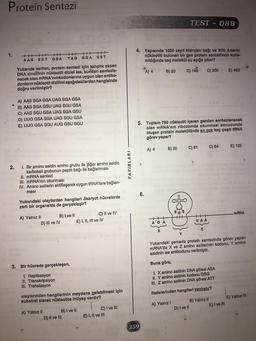 Protein Sentezi
TEST - 08B
1.
++++++++++HHH
AAS SGT
GSA
TAG SGA GST
4. Yapısında 1050 zayıf hidrojen bağı ve 300 Adenin
nükleotiti bulunan bir gen protein sentezinde kulla-
nıldığında kaç molekül su açığa çıkar?
A) 4
B) 20
C) 149
D) 300
E) 450
Yukarıda verilen, protein sentezi için kalıplık yapan
DNA zincirinin nükleotit dizisi ise, bundan sentezle-
necek olan mRNA'nın kodonlarına uygun olan antiko-
donların nükleotit dizilimi aşağıdakilerden hangisinde
doğru verilmiştir?
A) AAS SGA GSA UAG SGA GSA
B) AAS SGA GSU UAG SGU GSA
C) AAS SGU GSA UAG SGA GSU
D) UUG GSA SGA UAG SGU GSA
E) UUG GSA SGU AUG GSU SGU
5. Toplam 750 nükleotit içeren genden sentezlenecek
olan mRNA'nın ribozomda okunması sonucunda
oluşan protein molekülünde en çok kaç çeşit tRNA
görev yapar?
A) 4
B) 20
C) 61
D) 64
E) 125
2.
YAYINLARI
I. Bir amino asidin amino.grubu ile diğer amino asidin
karboksil grubunun peptit bağı ile bağlanması
II. mRNA sentezi
III. mRNA'nın okunması
IV. Amino asitlerin aktifleşerek uygun tRNA’lara bağlan-
masi
6.
Yukarıdaki olaylardan hangileri ökaryot hücrelerde
zarlı bir organelde de gerçekleşir?
&
mRNA
A) Yalnız II
B) I ve II
C) II ve IV
D) III ve IV
E) I, II, III ve IV
++
AGA
UAA
Z
Y
Yukarıdaki şemada protein sentezinde görev yapan
mRNA'da X ve Z amino asitlerinin kodonu, Y amino
asidinin ise antikodunu verilmiştir.
Buna göre,
3. Bir hücrede gerçekleşen,
I. Replikasyon
II. Transkripsiyon
III. Translasyon
1. X amino asitinin DNA şifresi ASA
II. Y amino asitinin kodonu GSG
III. Z amino asitinin DNA şifresi ATT
ifadelerinden hangileri yanlıştır?
olaylarından hangilerinin meydana gelebilmesi için
substrat olarak nükleotite ihtiyaç vardır?
A) Yalnız! B) Yalnız II C) Yalnız IN
D) I ve II
E) I ve III
C) I ve III
E) I, II ve III
A) Yalnız II
B) I ve II
D) II ve III
359