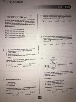 Protein Sentezi
TEST - 08B
1.
++++++++++HHH
AAS SGT
GSA
TAG SGA GST
4. Yapısında 1050 zayıf hidrojen bağı ve 300 Adenin
nükleotiti bulunan bir gen protein sentezinde kulla-
nıldığında kaç molekül su açığa çıkar?
A) 4
B) 20
C) 149
D) 300
E) 450
Yukarıda verilen, protein sentezi için kalıplık yapan
DNA zincirinin nükleotit dizisi ise, bundan sentezle-
necek olan mRNA'nın kodonlarına uygun olan antiko-
donların nükleotit dizilimi aşağıdakilerden hangisinde
doğru verilmiştir?
A) AAS SGA GSA UAG SGA GSA
B) AAS SGA GSU UAG SGU GSA
C) AAS SGU GSA UAG SGA GSU
D) UUG GSA SGA UAG SGU GSA
E) UUG GSA SGU AUG GSU SGU
5. Toplam 750 nükleotit içeren genden sentezlenecek
olan mRNA'nın ribozomda okunması sonucunda
oluşan protein molekülünde en çok kaç çeşit tRNA
görev yapar?
A) 4
B) 20
C) 61
D) 64
E) 125
2.
YAYINLARI
I. Bir amino asidin amino.grubu ile diğer amino asidin
karboksil grubunun peptit bağı ile bağlanması
II. mRNA sentezi
III. mRNA'nın okunması
IV. Amino asitlerin aktifleşerek uygun tRNA’lara bağlan-
masi
6.
Yukarıdaki olaylardan hangileri ökaryot hücrelerde
zarlı bir organelde de gerçekleşir?
&
mRNA
A) Yalnız II
B) I ve II
C) II ve IV
D) III ve IV
E) I, II, III ve IV
++
AGA
UAA
Z
Y
Yukarıdaki şemada protein sentezinde görev yapan
mRNA'da X ve Z amino asitlerinin kodonu, Y amino
asidinin ise antikodunu verilmiştir.
Buna göre,
3. Bir hücrede gerçekleşen,
I. Replikasyon
II. Transkripsiyon
III. Translasyon
1. X amino asitinin DNA şifresi ASA
II. Y amino asitinin kodonu GSG
III. Z amino asitinin DNA şifresi ATT
ifadelerinden hangileri yanlıştır?
olaylarından hangilerinin meydana gelebilmesi için
substrat olarak nükleotite ihtiyaç vardır?
A) Yalnız! B) Yalnız II C) Yalnız IN
D) I ve II
E) I ve III
C) I ve III
E) I, II ve III
A) Yalnız II
B) I ve II
D) II ve III
359
