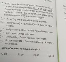 renebi-
10. Akin, yazım kuralları konusunu içeren bir sınava gi-
recektir. Sınava başlamadan Akın'ın 20 puanı vardır.
Sınavda yer alan maddelerden yazım yanlışı olma-
yanlarda puanına 10 puan eklenecek, yazım yanlışı
Öm
des
Ör
O.
A
5:
olanlarda puanından 5 puan eksilecektir.
Ayşe Teyzem bugün bize pasta yapacak.
5. Babamın doğum gününü Ağustos ayının ilk Pazar'ı
kutlarız.
Aldığımız çikolatanın içinde Yaban Mersini vardı.
Sen benim güneş ışığımsın.
Dolmabahçe Sarayı hep ilgimi çekmiştir.
Bu sene Reşat Nuri Güntekin'in Çalıkuşu Romanı'nı
okuyacağız.
Buna göre Akın kaç puan almıştır?
A) 20
B) 30
C) 35
D) 40