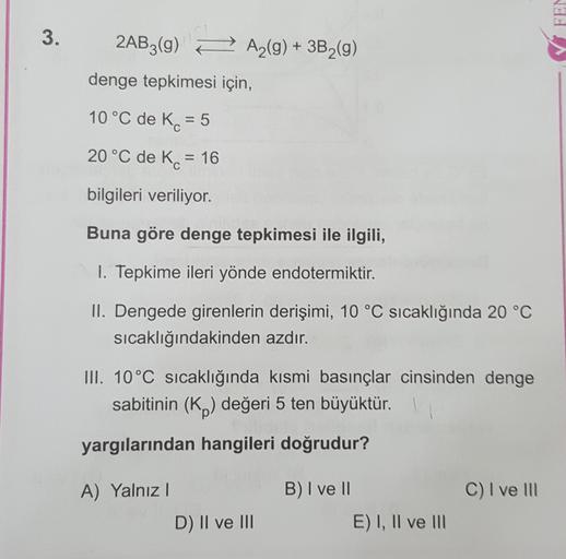 FEN
3.
2AB3(9)
A2(g) + 3B2(9)
denge tepkimesi için,
10 °C de K = 5
20 °C de K. = 16
=
bilgileri veriliyor.
Buna göre denge tepkimesi ile ilgili,
1. Tepkime ileri yönde endotermiktir.
II. Dengede girenlerin derişimi, 10 °C sıcaklığında 20 °C
sıcaklığındakin