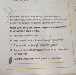 etkili olduğuna
E
7. Enerjisini mantodan alan ve doğa açısından yapıcı
kuvvetlere iç kuvvetler denir. İç kuvvetlerin Türkiye'nin yer
şekillerinin oluşumu ve gelişimi üzerinde etkisi vardır.
Buna göre, aşağıdakilerden hangisinin oluşumunda
iç kuvvetlerin etkisi yoktur?
A) Van Gölü'nün oluşması
B) Ege Bölgesi'nde kaplıca ve ilıcalar/n fazla olması
C) Toros ve Kuzey Anadolu dağlarının
okuşumu
D) Antalya Bölümü'nde/Karain ve Damlataş mağaraları-
nin oluşumu
İstanbul ve Çanakkale boğazlarının oluşması
16.