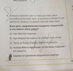 etkili olduğuna
E
7. Enerjisini mantodan alan ve doğa açısından yapıcı
kuvvetlere iç kuvvetler denir. İç kuvvetlerin Türkiye'nin yer
şekillerinin oluşumu ve gelişimi üzerinde etkisi vardır.
Buna göre, aşağıdakilerden hangisinin oluşumunda
iç kuvvetlerin etkisi yoktur?
A) Van Gölü'nün oluşması
B) Ege Bölgesi'nde kaplıca ve ilıcalar/n fazla olması
C) Toros ve Kuzey Anadolu dağlarının
okuşumu
D) Antalya Bölümü'nde/Karain ve Damlataş mağaraları-
nin oluşumu
İstanbul ve Çanakkale boğazlarının oluşması
16.
