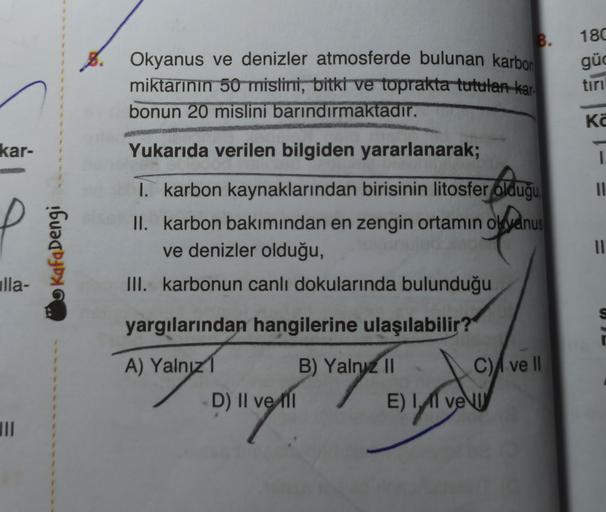 B.
Okyanus ve denizler atmosferde bulunan karbon
miktarının 50 mistini, bitki ve toprakta tutulan kar
bonun 20 mislini barındırmaktadır.
180
güd
tiri
Ka
kar-
Yukarıda verilen bilgiden yararlanarak;
1
olduğu
II
Kafadengi
I. karbon kaynaklarından birisinin litosfer olduğu
II. karbon bakımından en zengin ortamın okyanus
ve denizler olduğu,
III. karbonun canlı dokularında bulunduğu
11
ulla-
U
yargılarından hangilerine ulaşılabilir?
A) Yalnız 1 B) Yalny 11
C) ve 11
D) II ve till
E) I, 11 ve U
TII
