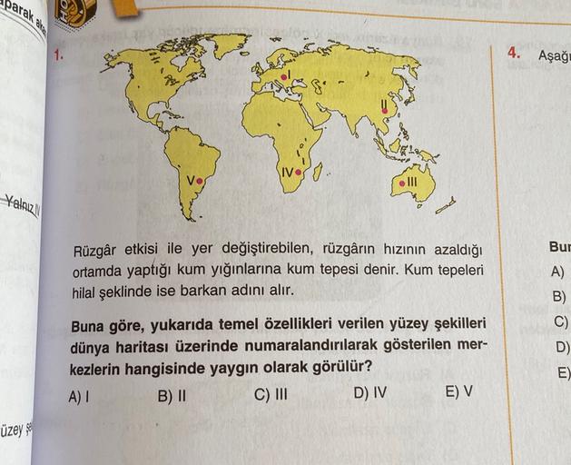 parak
4.
Aşağ-
IV
o
III
Yalniz
od
Bur
Rüzgâr etkisi ile yer değiştirebilen, rüzgârın hızının azaldığı
ortamda yaptığı kum yığınlarına kum tepesi denir. Kum tepeleri
hilal şeklinde ise barkan adını alır.
A)
B)
C)
D)
Buna göre, yukarıda temel özellikleri verilen yüzey şekilleri
dünya haritası üzerinde numaralandırılarak gösterilen mer-
kezlerin hangisinde yaygın olarak görülür?
A)
B) II
C) III
D) IV
E)
E) V
üzey$