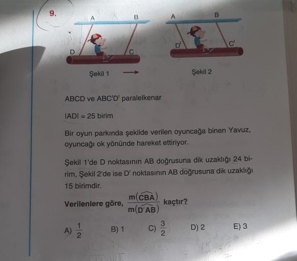 A
B
A
B.
D'
Şekil 1
Şekil 2
ABCD ve ABC'D' paralelkenar
IADI = 25 birim
Bir oyun parkında şekilde verilen oyuncağa binen Yavuz,
oyuncağı ok yönünde hareket ettiriyor.
Şekil 1'de D noktasının AB doğrusuna dik uzaklığı 24 bi-
rim, Şekil 2'de ise D' noktasını