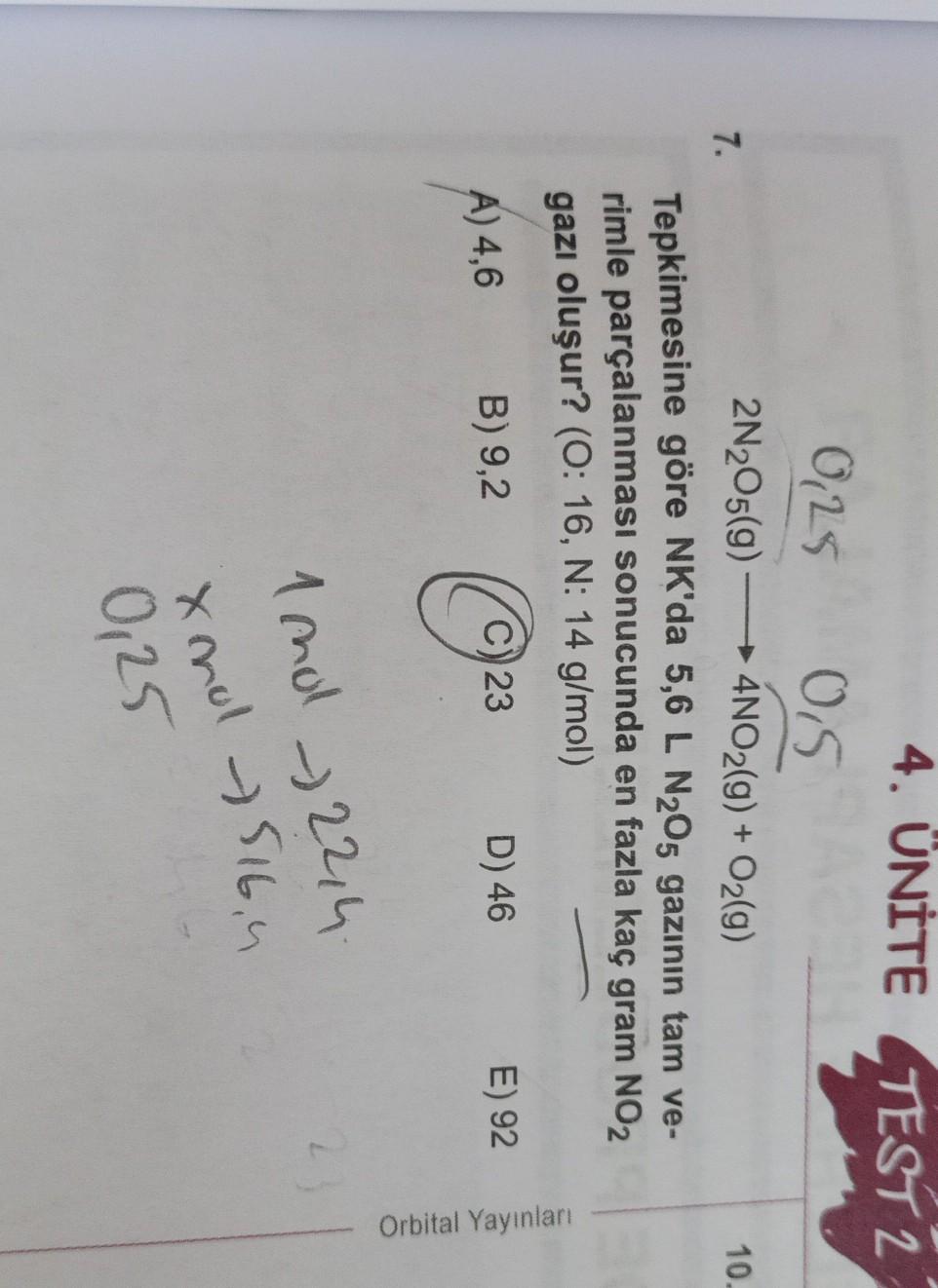 4. ÜNİTE TEST 2
0,25
+
7.
10.
0,5 L
2N2O5(9) — 4NO2(g) + O2(g)
- →
Tepkimesine göre NK'da 5,6 L N205 gazının tam ve-
rimle parçalanması sonucunda en fazla kaç gram NO2
gazı oluşur? (0:16, N: 14 g/mol)
A) 4,6
B) 9,2
D) 46 E) 92
023
Orbital Yayınlar
1 mo 22,4
-
xnol - 516,
0,25
