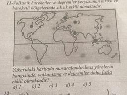 11-Volkanik hareketler ve depremler yeryüzünün kırıklı ve
hareketli bölgelerinde sık sık etkili olmaktadır.
2
Yukarıdaki haritada numaralandırılmış yörelerin
hangisinde, volkanizma ve depremler daha fazla
etkili olmaktadır?
a) 1 b) 2 c) 3
d) 4
12-
e) 5
