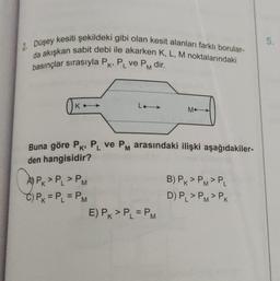 5.
2. Düşey
kesiti şekildeki gibi olan kesit alanları farklı borular-
da akışkan sabit debi ile akarken K, L, M noktalarındaki
basınçlar sırasıyla PK, P ve PM dir.
L
Ok
Le →
Mo
Buna göre PK PL ve PM arasındaki ilişki aşağıdakiler-
den hangisidir?
Caspx>PJ >
A) PK > P, > PM
C) PK = PL = PM
E) PK > PL = PM
B) PK > PM>PL
D) PL > PM>PK
=
