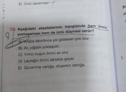 Đ) Ünlü daralması7
B-
Limit
de
9
12. Aşağıdaki atasözlerinin hangisinde hem ünsiz
yumuşaması hem de ünlü düşmesi vardır?
AV Araba devrilince yol gösteren çok olur.
B) At, yiğidin yoldaşıdır.
C) Yırtıcı kuşun ömrü az olur.
D) Leyleğin ömrü laklakla geçer.
E) Güvenme varlığa, düşersin darlığa.
3.
