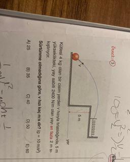 1054 =)
2
Örnek:(5
Fels
Yayınlan
Lellllllll
5 m
yer
Kütlesi 4 kg olan bir cisim yerden v hızıyla fırlatıldığında, 5 m
yükseklikteki, yay sabiti 2400 N/m olan yayı en fazla 2 m si-
kıştırıyor.
Sürtünme olmadığına göre, v hızı kaç m/s dir? (g = 10 m/s2)
A) 25
B) 35
C) 40
D) 50
E) 60
1
ee
