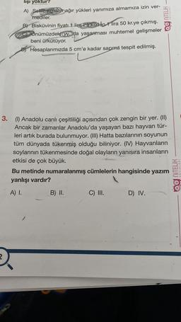 NITELİK
lişi yoktur?
A) Sekiz, ko'den ağır yükleri yanımıza almamıza izin ver-
mediler.
B) Bisküvinin fiyatı 1 lira 25 krden 1 lira 50 kr.ye çıkmış.
c) Önümüzdeki yy.da yaşanması muhtemel gelişmeler
beni ürkütüyor.
Di Hesaplarımızda 5 cm'e kadar sapma tespit edilmiş.
3. (1) Anadolu canlı çeşitliliği açısından çok zengin bir yer. (II)
Ancak bir zamanlar Anadolu'da yaşayan bazı hayvan tür-
leri artık burada bulunmuyor. (III) Hatta bazılarının soyunun
tüm dünyada tükenmiş olduğu biliniyor. (IV) Hayvanların
soylarının tükenmesinde doğal olayların yanısıra insanların
etkisi de çok büyük.
Bu metinde numaralanmış cümlelerin hangisinde yazım
yanlışı vardır?
Og NiTELİK
YAYINLARI
A) I.
B) II.
C) III.
D) IV.
2