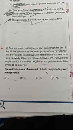 NITELİK
lişi yoktur?
A) Sekiz, ko'den ağır yükleri yanımıza almamıza izin ver-
mediler.
B) Bisküvinin fiyatı 1 lira 25 krden 1 lira 50 kr.ye çıkmış.
c) Önümüzdeki yy.da yaşanması muhtemel gelişmeler
beni ürkütüyor.
Di Hesaplarımızda 5 cm'e kadar sapma tespit edilmiş.
3. (1) Anadolu canlı çeşitliliği açısından çok zengin bir yer. (II)
Ancak bir zamanlar Anadolu'da yaşayan bazı hayvan tür-
leri artık burada bulunmuyor. (III) Hatta bazılarının soyunun
tüm dünyada tükenmiş olduğu biliniyor. (IV) Hayvanların
soylarının tükenmesinde doğal olayların yanısıra insanların
etkisi de çok büyük.
Bu metinde numaralanmış cümlelerin hangisinde yazım
yanlışı vardır?
Og NiTELİK
YAYINLARI
A) I.
B) II.
C) III.
D) IV.
2
