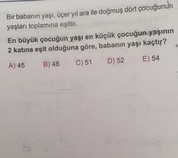 Bir babanın yaşı, üçer yıl ara ile doğmuş dört çocuğunun
yaşları toplamına eşittir.
En büyük çocuğun yaşı en küçük çocuğun yaşının
2 katina eşit olduğuna göre, babanın yaşı kaçtır?
C) 51
D) 52
E) 54
A) 45
B) 48
