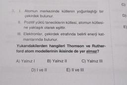 C
D)
3.1. Atomun merkezinde kütlenin yoğunlaştığı bir
çekirdek bulunur.
II. Pozitif yüklü taneciklerin kütlesi, atomun kütlesi-
ne yaklaşık olarak eşittir.
III. Elektronlar, çekirdek etrafında belirli enerji kat-
manlarında bulunur.
Yukarıdakilerden hangileri Thomson ve Ruther-
ford atom modellerinin ikisinde de yer almaz?
A) Yalnız
B) Yalnız II
C) Yalnız IN
D) I ve II
E) Il ve III
