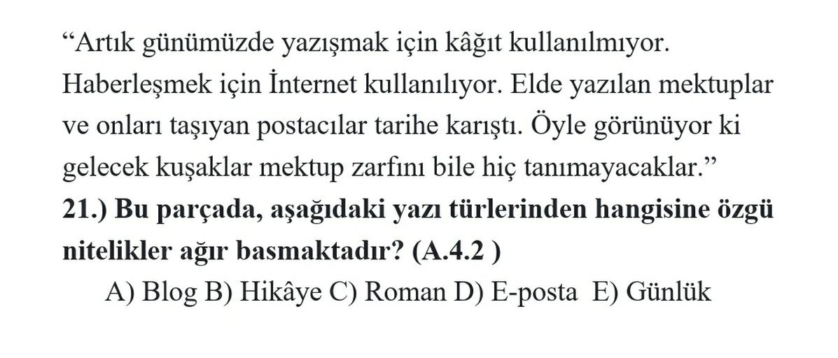 "Artık günümüzde yazışmak için kâğıt kullanılmıyor.
Haberleşmek için İnternet kullanılıyor. Elde yazılan mektuplar
ve onları taşıyan postacılar tarihe karıştı. Öyle görünüyor ki
gelecek kuşaklar mektup zarfını bile hiç tanımayacaklar."
21.) Bu parçada, aşa