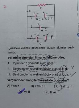 2.
WWW
R
3i
+
8
i
Kile Li12
+
i
M
1
2
4
N
P
Şekildeki elektrik devresinde oluşan akımlar veril-
miştir.
Pillerin iç dirençleri ihmal edildiğine göre,
I. P pilinden 1 yönünde akım geçer.
II. Elektromotor kuvveti en büyük olan pil
N dir.
III. Elektromotor kuvveti en küçük olan pil L dir. V
yargılarından hangileri kesinlikle doğrudur?
A) Yalnız
B) Yalnız II C) Yalnız III
D) I ve II
E) I, II ve III
