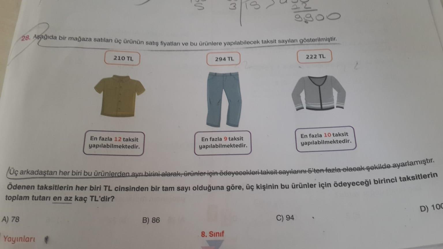 $
U
3
P
28. Aşağıda bir mağaza satilan üç ürünün satış fiyatları ve bu ürünlere yapılabilecek taksit sayıları gösterilmiştir.
210 TL
294 TL
222 TL
2
En fazla 12 taksit
yapılabilmektedir.
En fazla 9 taksit
yapılabilmektedir.
En fazla 10 taksit
yapılabilmekt